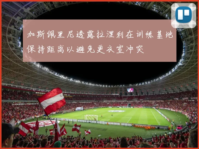 加斯佩里尼透露拉涅利在训练基地保持距离以避免更衣室冲突