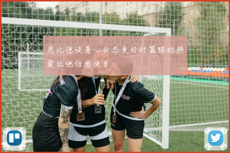 恩比德谈身心状态良好对篮球的热爱让他倍感快乐