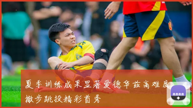 夏季训练成果显著爱德华兹高难度撤步跳投精彩首秀