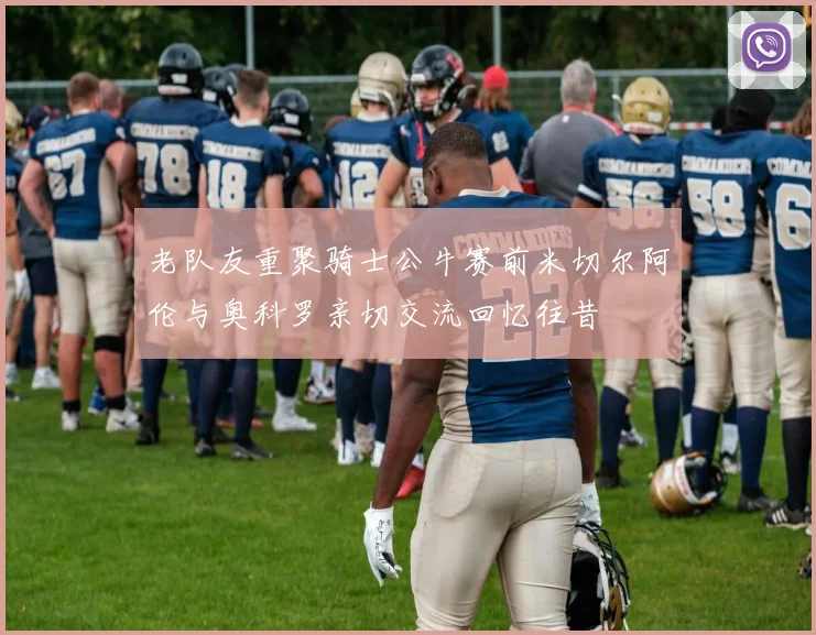 老队友重聚骑士公牛赛前米切尔阿伦与奥科罗亲切交流回忆往昔