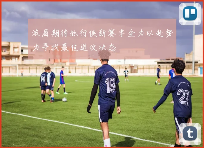 浓眉期待独行侠新赛季全力以赴努力寻找最佳进攻状态