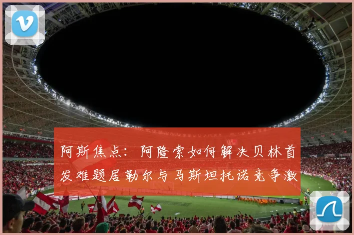 阿斯焦点：阿隆索如何解决贝林首发难题居勒尔与马斯坦托诺竞争激烈