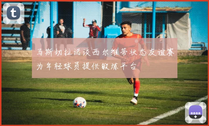 马斯切拉诺谈西尔维蒂状态友谊赛为年轻球员提供锻炼平台