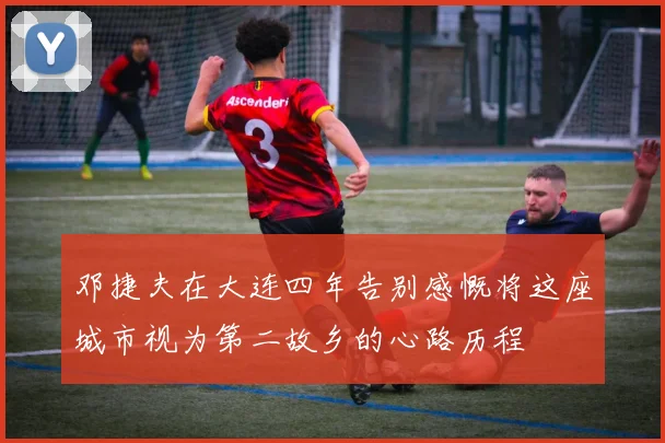 邓捷夫在大连四年告别感慨将这座城市视为第二故乡的心路历程