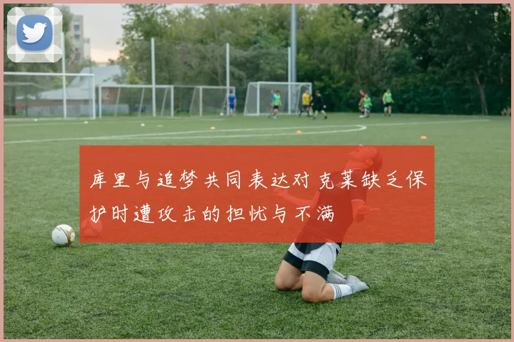 库里与追梦共同表达对克莱缺乏保护时遭攻击的担忧与不满