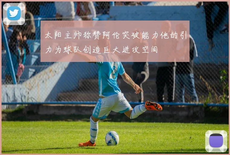 太阳主帅称赞阿伦突破能力他的引力为球队创造巨大进攻空间