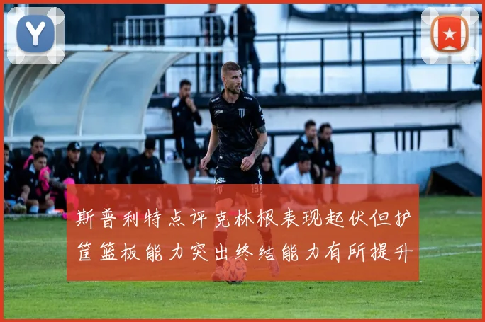 斯普利特点评克林根表现起伏但护筐篮板能力突出终结能力有所提升