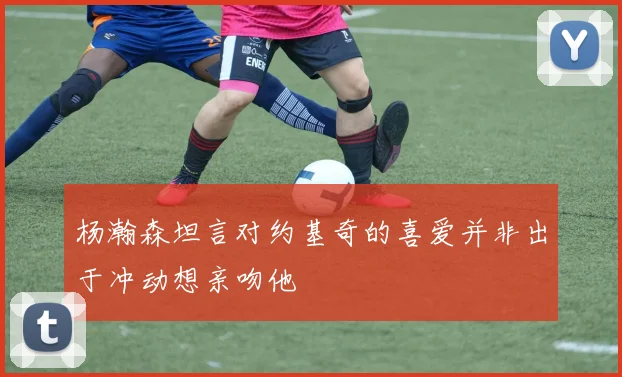 杨瀚森坦言对约基奇的喜爱并非出于冲动想亲吻他