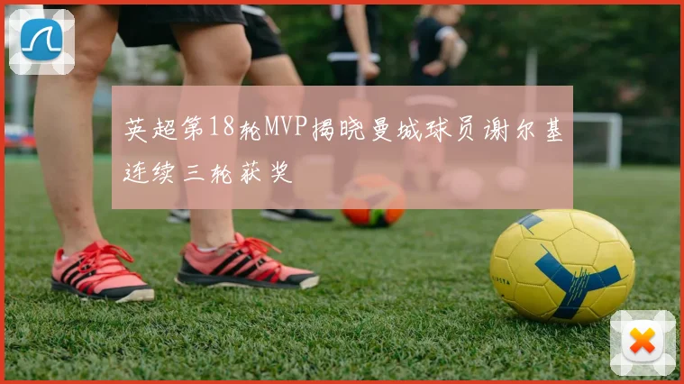 英超第18轮MVP揭晓曼城球员谢尔基连续三轮获奖