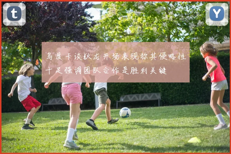 乌度卡谈狄龙开场表现称其侵略性十足强调团队合作是胜利关键