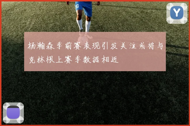 杨瀚森季前赛表现引发关注或将与克林根上赛季数据相近