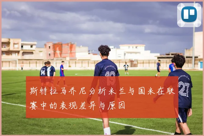 斯特拉马乔尼分析米兰与国米在联赛中的表现差异与原因