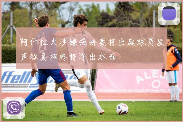 阿什拉夫涉嫌强奸案将出庭球员发声称真相终将浮出水面