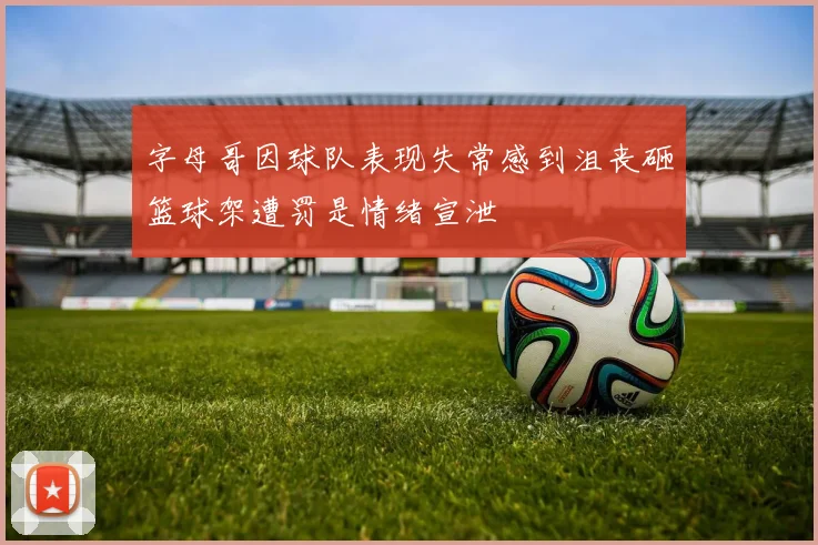 字母哥因球队表现失常感到沮丧砸篮球架遭罚是情绪宣泄