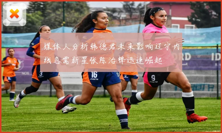 媒体人分析韩德君未来影响辽宁内线急需新星张陈治锋迅速崛起