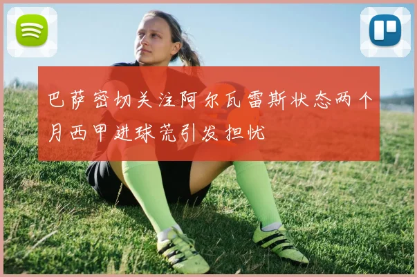 巴萨密切关注阿尔瓦雷斯状态两个月西甲进球荒引发担忧