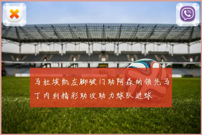 马杜埃凯左脚破门助阿森纳领先马丁内利精彩助攻助力球队进球