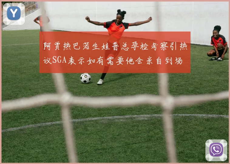 阿贾热巴若生娃普总孕检考察引热议SGA表示如有需要他会亲自到场