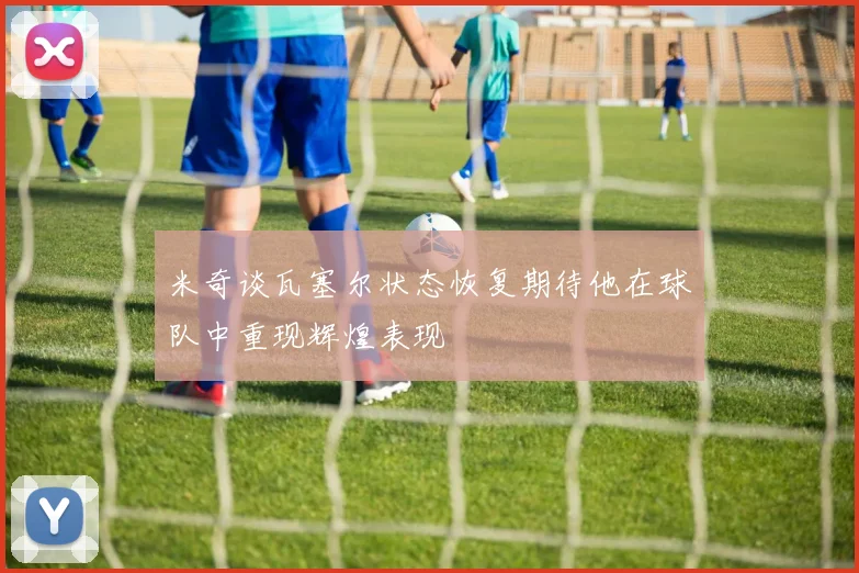 米奇谈瓦塞尔状态恢复期待他在球队中重现辉煌表现