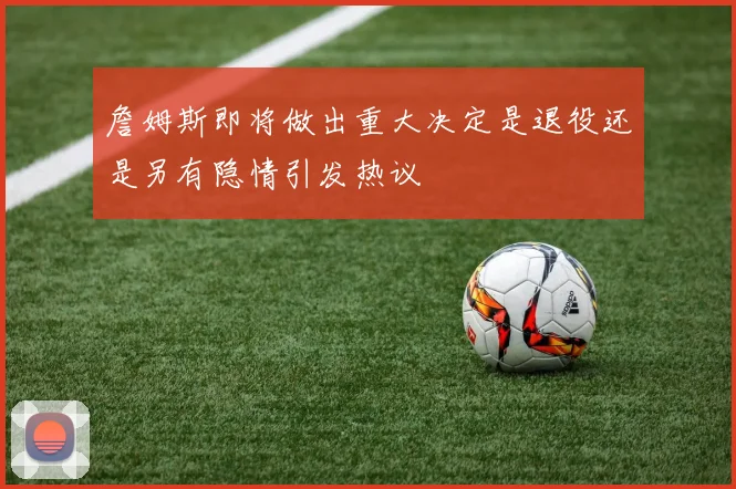 詹姆斯即将做出重大决定是退役还是另有隐情引发热议