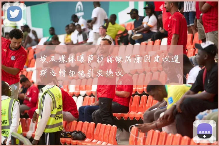 埃及媒体曝萨拉赫缺席原因建议遭斯洛特拒绝引发热议