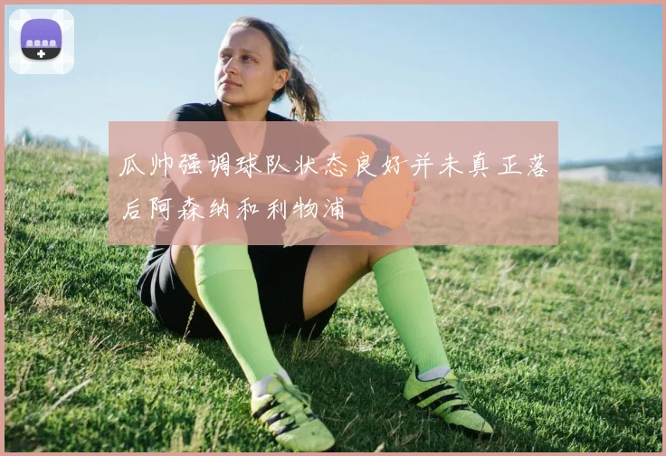 瓜帅强调球队状态良好并未真正落后阿森纳和利物浦