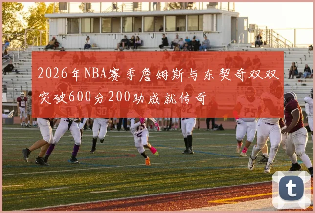 2026年NBA赛季詹姆斯与东契奇双双突破600分200助成就传奇