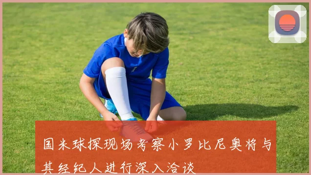 国米球探现场考察小罗比尼奥将与其经纪人进行深入洽谈