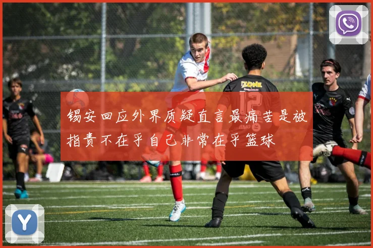 锡安回应外界质疑直言最痛苦是被指责不在乎自己非常在乎篮球