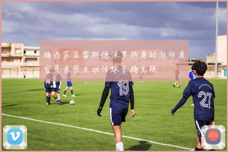 梅西苏亚雷斯德保罗热身时与印度官员亲密互动传球乐趣无限