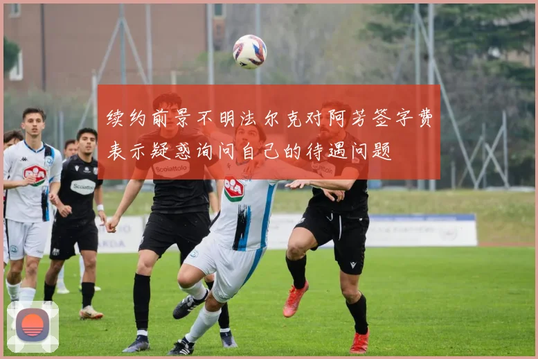 续约前景不明法尔克对阿芳签字费表示疑惑询问自己的待遇问题