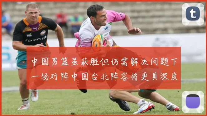中国男篮虽获胜但仍需解决问题下一场对阵中国台北阵容将更具深度