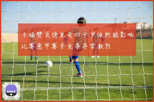卡福赞莫德里奇四十岁依然能影响比赛意甲赛季竞争异常激烈