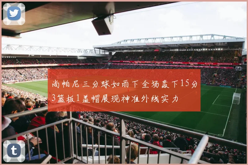 尚帕尼三分球如雨下全场轰下15分3篮板1盖帽展现神准外线实力