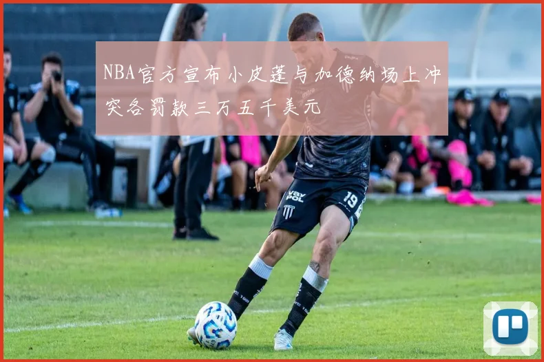 NBA官方宣布小皮蓬与加德纳场上冲突各罚款三万五千美元